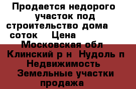 Продается недорого  участок под строительство дома 15-20 соток. › Цена ­ 1 500 000 - Московская обл., Клинский р-н, Нудоль п. Недвижимость » Земельные участки продажа   